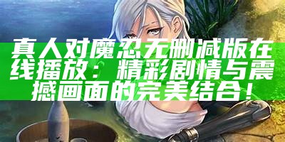 真人对魔忍无删减版在线播放：精彩剧情与震撼画面的完美结合！